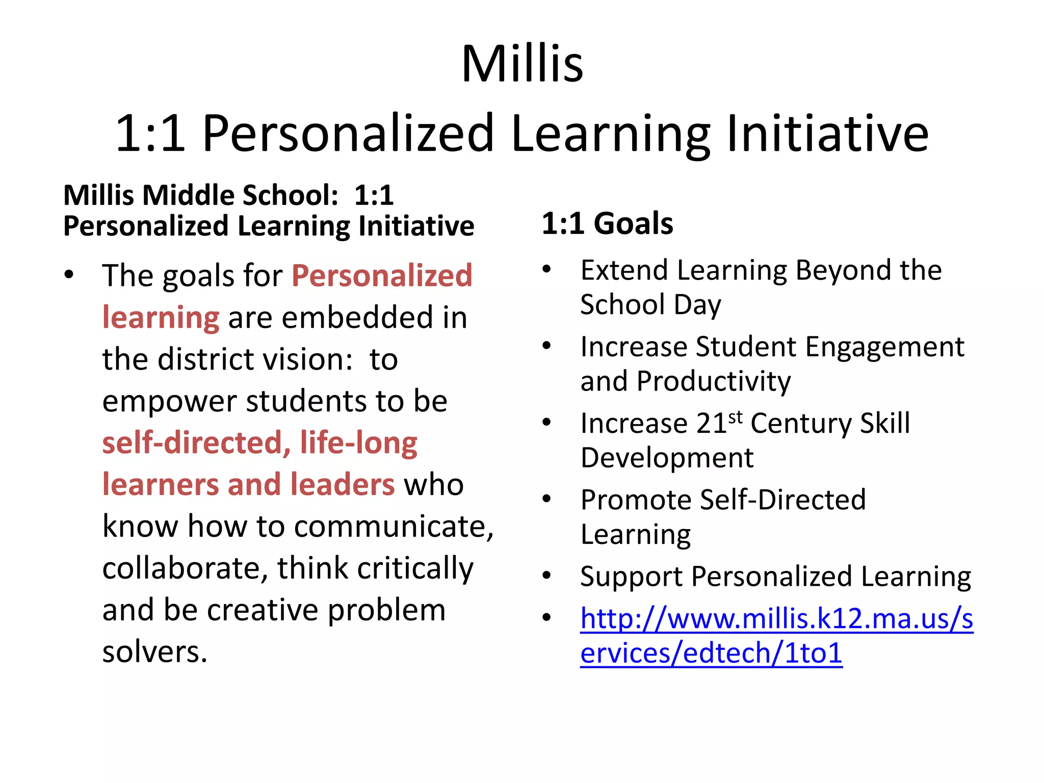 Millis
1:1 Personalized Learning Initiative
Millis Middle School: 1:1
Personalized Learning Initiative

1:1 Goals

• The goals for Personalized
learning are embedded in
the district vision: to
empower students to be
self-directed, life-long
learners and leaders who
know how to communicate,
collaborate, think critically
and be creative problem
solvers.

• Extend Learning Beyond the
School Day
• Increase Student Engagement
and Productivity
• Increase 21st Century Skill
Development
• Promote Self-Directed
Learning
• Support Personalized Learning
• http://www.millis.k12.ma.us/s
ervices/edtech/1to1

 