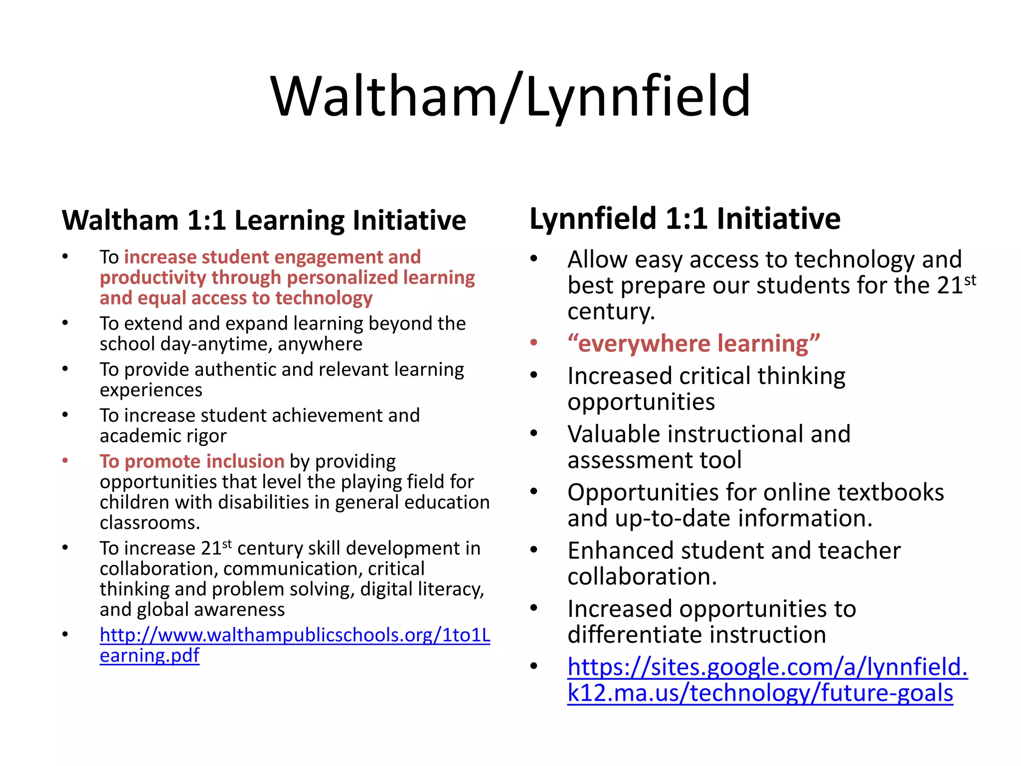 Waltham/Lynnfield
Waltham 1:1 Learning Initiative

Lynnfield 1:1 Initiative

•

•

•
•
•
•

•

•

To increase student engagement and
productivity through personalized learning
and equal access to technology
To extend and expand learning beyond the
school day-anytime, anywhere
To provide authentic and relevant learning
experiences
To increase student achievement and
academic rigor
To promote inclusion by providing
opportunities that level the playing field for
children with disabilities in general education
classrooms.
To increase 21st century skill development in
collaboration, communication, critical
thinking and problem solving, digital literacy,
and global awareness
http://www.walthampublicschools.org/1to1L
earning.pdf

•
•
•
•
•
•
•

Allow easy access to technology and
best prepare our students for the 21st
century.
“everywhere learning”
Increased critical thinking
opportunities
Valuable instructional and
assessment tool
Opportunities for online textbooks
and up-to-date information.
Enhanced student and teacher
collaboration.
Increased opportunities to
differentiate instruction
https://sites.google.com/a/lynnfield.
k12.ma.us/technology/future-goals

 