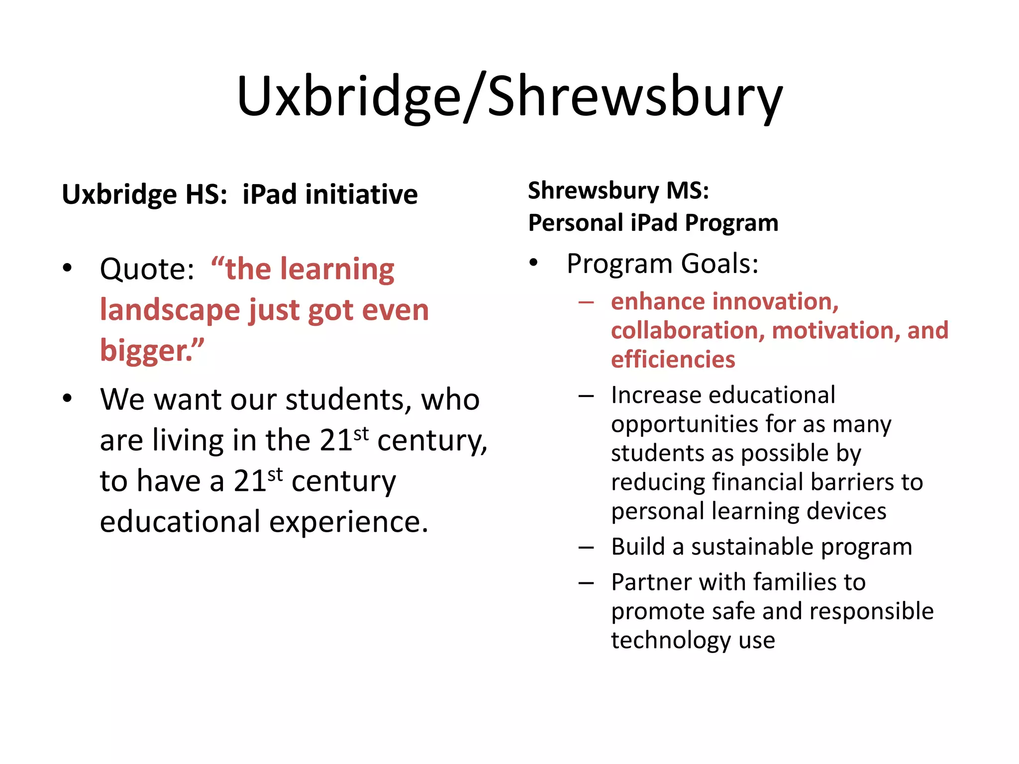 Uxbridge/Shrewsbury
Uxbridge HS: iPad initiative

Shrewsbury MS:
Personal iPad Program

• Quote: “the learning
landscape just got even
bigger.”
• We want our students, who
are living in the 21st century,
to have a 21st century
educational experience.

• Program Goals:
– enhance innovation,
collaboration, motivation, and
efficiencies
– Increase educational
opportunities for as many
students as possible by
reducing financial barriers to
personal learning devices
– Build a sustainable program
– Partner with families to
promote safe and responsible
technology use

 