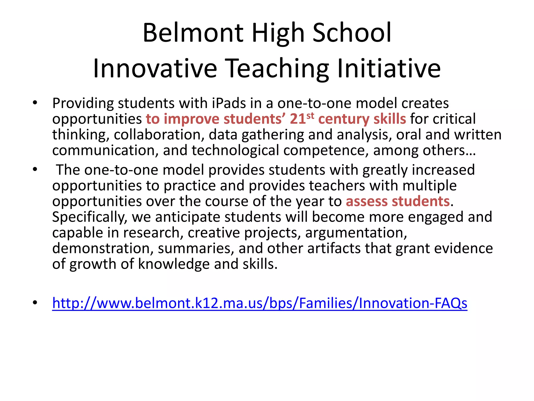 Belmont High School
Innovative Teaching Initiative
• Providing students with iPads in a one-to-one model creates
opportunities to improve students’ 21st century skills for critical
thinking, collaboration, data gathering and analysis, oral and written
communication, and technological competence, among others…
• The one-to-one model provides students with greatly increased
opportunities to practice and provides teachers with multiple
opportunities over the course of the year to assess students.
Specifically, we anticipate students will become more engaged and
capable in research, creative projects, argumentation,
demonstration, summaries, and other artifacts that grant evidence
of growth of knowledge and skills.

• http://www.belmont.k12.ma.us/bps/Families/Innovation-FAQs

 