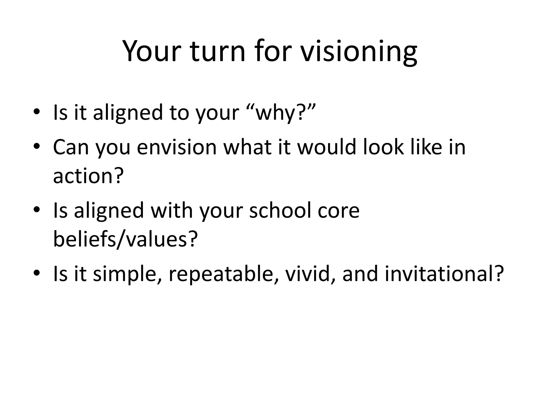 Your turn for visioning
• Is it aligned to your “why?”
• Can you envision what it would look like in
action?
• Is aligned with your school core
beliefs/values?
• Is it simple, repeatable, vivid, and invitational?

 