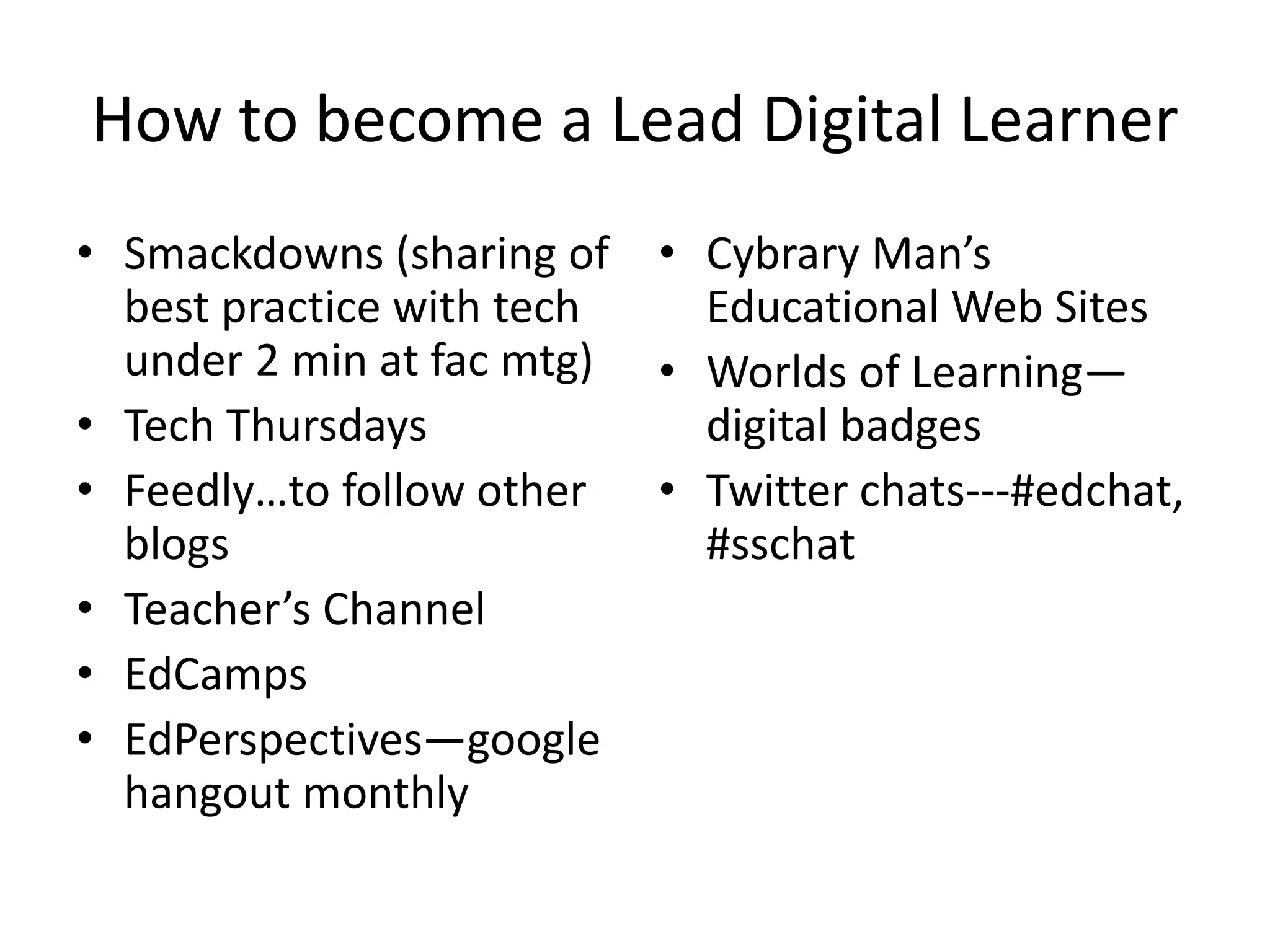 How to become a Lead Digital Learner
• Smackdowns (sharing of • Cybrary Man’s
best practice with tech
Educational Web Sites
under 2 min at fac mtg) • Worlds of Learning—
• Tech Thursdays
digital badges
• Feedly…to follow other • Twitter chats---#edchat,
blogs
#sschat
• Teacher’s Channel
• EdCamps
• EdPerspectives—google
hangout monthly

 