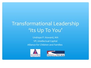 Transformational Leadership 
‘Its Up To You’ 
Undraye P. Howard, MA 
VP, Intellectual Capital 
Alliance for Children and Families 
 