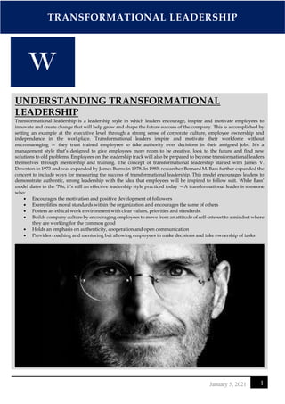 TRANSFORMATIONAL LEADERSHIP
1
January 5, 2021
UNDERSTANDING TRANSFORMATIONAL
LEADERSHIP
Transformational leadership is a leadership style in which leaders encourage, inspire and motivate employees to
innovate and create change that will help grow and shape the future success of the company. This is accomplished by
setting an example at the executive level through a strong sense of corporate culture, employee ownership and
independence in the workplace. Transformational leaders inspire and motivate their workforce without
micromanaging — they trust trained employees to take authority over decisions in their assigned jobs. It’s a
management style that’s designed to give employees more room to be creative, look to the future and find new
solutions to old problems. Employees on the leadership track will also be prepared to become transformational leaders
themselves through mentorship and training. The concept of transformational leadership started with James V.
Downton in 1973 and was expanded by James Burns in 1978. In 1985, researcher Bernard M. Bass further expanded the
concept to include ways for measuring the success of transformational leadership. This model encourages leaders to
demonstrate authentic, strong leadership with the idea that employees will be inspired to follow suit. While Bass’
model dates to the ’70s, it’s still an effective leadership style practiced today —A transformational leader is someone
who:
• Encourages the motivation and positive development of followers
• Exemplifies moral standards within the organization and encourages the same of others
• Fosters an ethical work environment with clear values, priorities and standards.
• Builds company culture by encouraging employees to move from an attitude of self-interest to a mindset where
they are working for the common good
• Holds an emphasis on authenticity, cooperation and open communication
• Provides coaching and mentoring but allowing employees to make decisions and take ownership of tasks
 