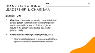 TRANSFORMATIONAL
LEADERSHIP & CHARISMA
DEFINITION
10
 Charisma  A special personality characteristic that
gives a person superhuman or exceptional powers
and is reserved for a few, is of divine origin, and
results in the person being treated as a leader
(Weber, 1947).
 Charismatic Leadership Theory (House, 1976)
 Charismatic leaders act in unique ways that have
specific charismatic effects on their followers.
 
