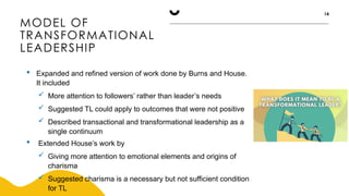 MODEL OF
TRANSFORMATIONAL
LEADERSHIP
14
 Expanded and refined version of work done by Burns and House.
It included
 More attention to followers’ rather than leader’s needs
 Suggested TL could apply to outcomes that were not positive
 Described transactional and transformational leadership as a
single continuum
 Extended House’s work by
 Giving more attention to emotional elements and origins of
charisma
 Suggested charisma is a necessary but not sufficient condition
for TL
 