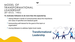 MODEL OF
TRANSFORMATIONAL
LEADERSHIP
(BY BASS, 1985)
15
TL motivates followers to do more than the expected by
 raising follower’s levels of consciousness about the importance
and value of specified and idealized goals
 transcending self-interest for the good of the team or
organization
 moving followers to address higher level needs
 