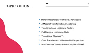 TOPIC OUTLINE
2
 Transformational Leadership (TL) Perspective
 A Model of Transformational Leadership
 Transformational Leadership Factors
 Full Range of Leadership Model
 The Additive Effects of TL
 Other Transformational Leadership Perspectives
 How Does the Transformational Approach Work?
 