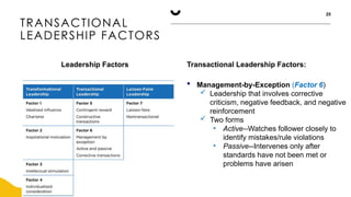 TRANSACTIONAL
LEADERSHIP FACTORS
25
Leadership Factors Transactional Leadership Factors:
 Management-by-Exception (Factor 6)
 Leadership that involves corrective
criticism, negative feedback, and negative
reinforcement
 Two forms
• Active--Watches follower closely to
identify mistakes/rule violations
• Passive--Intervenes only after
standards have not been met or
problems have arisen
 