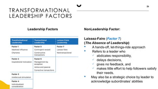 TRANSFORMATIONAL
LEADERSHIP FACTORS
26
Leadership Factors NonLeadership Factor:
Laissez-Faire (Factor 7)
(The Absence of Leadership)
 A hands-off, let-things-ride approach
 Refers to a leader who
 abdicates responsibility,
 delays decisions,
 gives no feedback, and
 makes little effort to help followers satisfy
their needs.
 May also be a strategic choice by leader to
acknowledge subordinates’ abilities
 