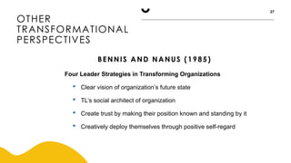 OTHER
TRANSFORMATIONAL
PERSPECTIVES
27
BENNIS AND NANUS (1985)
Four Leader Strategies in Transforming Organizations
 Clear vision of organization’s future state
 TL’s social architect of organization
 Create trust by making their position known and standing by it
 Creatively deploy themselves through positive self-regard
 