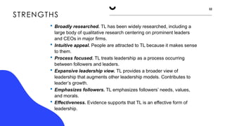 STRENGTHS
32
 Broadly researched. TL has been widely researched, including a
large body of qualitative research centering on prominent leaders
and CEOs in major firms.
 Intuitive appeal. People are attracted to TL because it makes sense
to them.
 Process focused. TL treats leadership as a process occurring
between followers and leaders.
 Expansive leadership view. TL provides a broader view of
leadership that augments other leadership models. Contributes to
leader’s growth.
 Emphasizes followers. TL emphasizes followers’ needs, values,
and morals.
 Effectiveness. Evidence supports that TL is an effective form of
leadership.
 