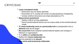 CRITICISMS
33
 Lacks conceptual clarity
Dimensions are not clearly delimited
Parameters of TL overlap with similar conceptualizations of leadership
Unclear whether dimensions are simply descriptions of TL
 Measurement questioned
Validity of MLQ not fully established
Some transformational factors are not unique solely to the transformational
model
 TL treats leadership more as a personality trait or predisposition than a
behavior that can be taught
 No causal link shown between transformational leaders and changes in
followers or organizations
 TL is elitist and antidemocratic
 Suffers from heroic leadership bias
 Has the potential to be abused
 May not be well-received by millennials
 