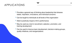 APPLICATIONS
34
 Provides a general way of thinking about leadership that stresses
ideals, inspiration, innovations, and individual concerns
 Can be taught to individuals at all levels of the organization
 Able to positively impact a firm’s performance
 May be used as a tool in recruitment, selection, promotion, and
training development
 Can be used to improve team development, decision-making groups,
quality initiatives, and reorganizations
The MLQ and Sosik and Jung (2010) guide help leaders to target areas
of leadership improvement
 