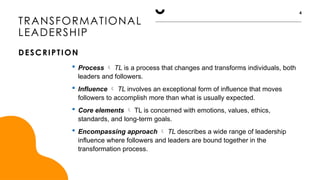TRANSFORMATIONAL
LEADERSHIP
DESCRIPTION
4
 Process  TL is a process that changes and transforms individuals, both
leaders and followers.
 Influence  TL involves an exceptional form of influence that moves
followers to accomplish more than what is usually expected.
 Core elements  TL is concerned with emotions, values, ethics,
standards, and long-term goals.
 Encompassing approach  TL describes a wide range of leadership
influence where followers and leaders are bound together in the
transformation process.
 