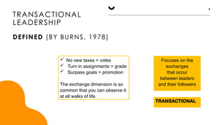 TRANSACTIONAL
Focuses on the
exchanges
that occur
between leaders
and their followers
TRANSACTIONAL
LEADERSHIP
DEFINED (BY BURNS, 1978)
6
 No new taxes = votes
 Turn in assignments = grade
 Surpass goals = promotion
The exchange dimension is so
common that you can observe it
at all walks of life.
 