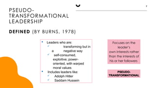 PSEUDO-
TRANSFORMATIONAL
Focuses on the
leader’s
own interests rather
than the interests of
his or her followers
PSEUDO-
TRANSFORMATIONAL
LEADERSHIP
DEFINED (BY BURNS, 1978)
7
 Leaders who are:
 transforming but in
a negative way
 self-consumed,
exploitive; power-
oriented, with warped
moral values
 Includes leaders like:
 Adolph Hitler
 Saddam Hussein
 