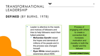 TRANSFORMATIONAL
Process of
engaging with others
to create a
connection that
increases
motivation and
morality in both the
leader and the
follower
TRANSFORMATIONAL
LEADERSHIP
DEFINED (BY BURNS, 1978)
9
 Leader is attentive to the needs
and motives of followers and
tries to help followers reach their
fullest potential.
 Mohandas Gandhi raised
the hopes and demands of
millions of his people and in
the process was changed
himself.
 Ryan White raised people’s
awareness about AIDS.
 