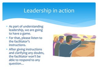 Leadership in action
 As part of understanding
leadership, we are going
to have a game.
 For that, please listen to
the facilitator’s
instructions.
 After giving instructions
and clarifying any doubts,
the facilitator won’t be
able to respond to any
question…
 