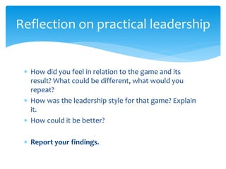  How did you feel in relation to the game and its
result? What could be different, what would you
repeat?
 How was the leadership style for that game? Explain
it.
 How could it be better?
 Report your findings.
Reflection on practical leadership
 
