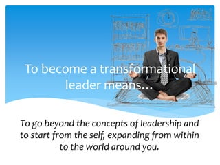 To become a transformational
leader means…
To go beyond the concepts of leadership and
to start from the self, expanding from within
to the world around you.
 