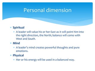  Spiritual
 A leader will value his or her East as it will point him into
the right direction, the North; balance will come with
West and South.
 Mind
 A leader’s mind creates powerful thoughts and pure
emotions.
 Physical
 Her or his energy will be used in a balanced way.
Personal dimension
 