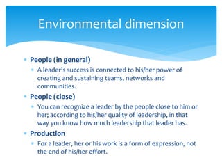  People (in general)
 A leader’s success is connected to his/her power of
creating and sustaining teams, networks and
communities.
 People (close)
 You can recognize a leader by the people close to him or
her; according to his/her quality of leadership, in that
way you know how much leadership that leader has.
 Production
 For a leader, her or his work is a form of expression, not
the end of his/her effort.
Environmental dimension
 
