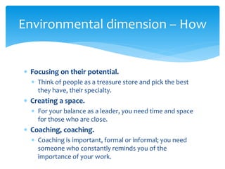  Focusing on their potential.
 Think of people as a treasure store and pick the best
they have, their specialty.
 Creating a space.
 For your balance as a leader, you need time and space
for those who are close.
 Coaching, coaching.
 Coaching is important, formal or informal; you need
someone who constantly reminds you of the
importance of your work.
Environmental dimension – How
 