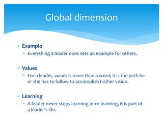  Example
 Everything a leader does sets an example for others.
 Values
 For a leader, values is more than a word; it is the path he
or she has to follow to accomplish his/her vision.
 Learning
 A leader never stops learning or re-learning, it is part of
a leader’s life.
Global dimension
 