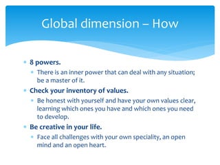  8 powers.
 There is an inner power that can deal with any situation;
be a master of it.
 Check your inventory of values.
 Be honest with yourself and have your own values clear,
learning which ones you have and which ones you need
to develop.
 Be creative in your life.
 Face all challenges with your own speciality, an open
mind and an open heart.
Global dimension – How
 