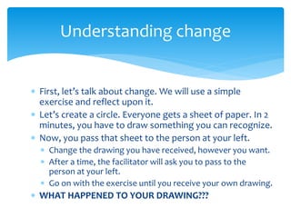  First, let’s talk about change. We will use a simple
exercise and reflect upon it.
 Let’s create a circle. Everyone gets a sheet of paper. In 2
minutes, you have to draw something you can recognize.
 Now, you pass that sheet to the person at your left.
 Change the drawing you have received, however you want.
 After a time, the facilitator will ask you to pass to the
person at your left.
 Go on with the exercise until you receive your own drawing.
 WHAT HAPPENED TO YOUR DRAWING???
Understanding change
 