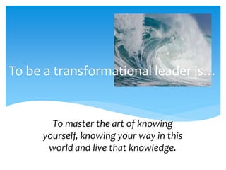 To be a transformational leader is…
To master the art of knowing
yourself, knowing your way in this
world and live that knowledge.
 