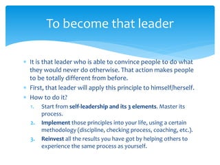  It is that leader who is able to convince people to do what
they would never do otherwise. That action makes people
to be totally different from before.
 First, that leader will apply this principle to himself/herself.
 How to do it?
1. Start from self-leadership and its 3 elements. Master its
process.
2. Implement those principles into your life, using a certain
methodology (discipline, checking process, coaching, etc.).
3. Reinvest all the results you have got by helping others to
experience the same process as yourself.
To become that leader
 