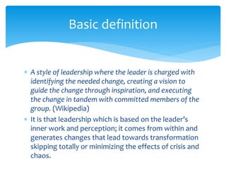  A style of leadership where the leader is charged with
identifying the needed change, creating a vision to
guide the change through inspiration, and executing
the change in tandem with committed members of the
group. (Wikipedia)
 It is that leadership which is based on the leader’s
inner work and perception; it comes from within and
generates changes that lead towards transformation
skipping totally or minimizing the effects of crisis and
chaos.
Basic definition
 