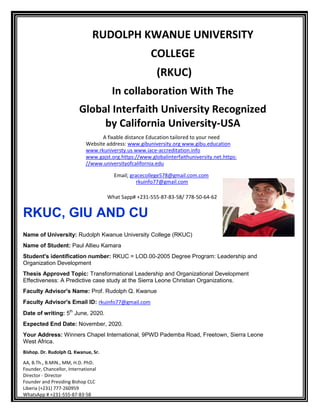 RUDOLPH KWANUE UNIVERSITY
COLLEGE
(RKUC)
In collaboration With The
Global Interfaith University Recognized
by California University-USA
A fixable distance Education tailored to your need
Website address: www.gibuniversity.org www.gibu.education
www.rkuniversty.us www.iace-accreditation.info
www.gajst.org.https://www.globalinterfaithuniversity.net.https:
//www.universityofcalifornia.edu
Email; gracecollege578@gmail.com.com
rkuinfo77@gmail.com
What Sapp# +231-555-87-83-58/ 778-50-64-62
RKUC, GIU AND CU
Name of University: Rudolph Kwanue University College (RKUC)
Name of Student: Paul Allieu Kamara
Student's identification number: RKUC = LOD.00-2005 Degree Program: Leadership and
Organization Development
Thesis Approved Topic: Transformational Leadership and Organizational Development
Effectiveness: A Predictive case study at the Sierra Leone Christian Organizations.
Faculty Advisor's Name: Prof. Rudolph Q. Kwanue
Faculty Advisor's Email ID: rkuinfo77@gmail.com
Date of writing: 5th
June, 2020.
Expected End Date: November, 2020.
Your Address: Winners Chapel International, 9PWD Pademba Road, Freetown, Sierra Leone
West Africa.
Bishop. Dr. Rudolph Q. Kwanue, Sr.
AA, B.Th., B.MIN., MM, H.D. PhD.
Founder, Chancellor, International
Director - Director
Founder and Presiding Bishop CLC
Liberia (+231) 777-260959
WhatsApp # +231-555-87-83-58
 