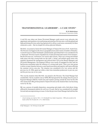 60 q Bimaquest - Vol. VII Issue II, July 2007
Transformational Leadership – A Case Study
A real life case where one Senior Divisional Manager could convert every adversity into
opportunity and transform a low performing and notorious Division into a well disciplined and
high performing Division achieving high growth in all key result areas consistently for three
consecutive years – that too despite his serious physical ailments.
Shri B.K. was posted as Senior Divisional Manager of Tanjore Division of LIC, South Zone.
The Division was biggest in the Zone in geographical area and in terms of number of branches.
A rural division in Central Tamilnadu’s predominantly agricultural belt it was considered to be
a “backward” Division in terms of productivity of sales personnel and in terms of new business.
But the Division was ‘well known’ for various other reasons. There was a strong and militant
trade union who had a strong hold over the staff, a ‘strong’ and militant agents union who
regularly threatened the management and enforced their will on the Branch Managers and
Divisional Management. Development Officers were mostly ill-equipped for their task but
had become nonchalant under the influence of a strong trade union. There were inter-group
rivalries in many branches between a caste based association and majority staff union affecting
the customer service area also. The situation was considered to be very serious and the
previous two Sr. DMs opted out within a short time-immediate predecessor in just one year
and the previous one in two years.
This was the situation when Shri B.K. was posted to the Division. The Zonal Manager had
sounded B.K. that he would be sent as SDM, BK had agreed for the change from his post of
Regional Manager (P&GS), South Zone and wanted a posting outside the Zone but the ZM
who closely knew BK got him posted to Tanjore Division as the situation there was becoming
worse by the day.
BK was a person of amiable disposition, unassuming and simple with a frail physic being
afflicted by rheumatoid arthritis for well over 10 years. But he was considered to be straight
forward and uncompromising on issues. In fact the previous Zonal Manager had told him that
TRANSFORMATIONAL LEADERSHIP – A CASE STUDY*
M. R. Balakrishnan
Life Insurance Corporation of India
*
Award winning case study of NIA - C. D. Deshmukh Case Study Competition - 2006 and awarded at the
hands of Hon’ble President Dr. A. P. J. Abdul Kalam.
 