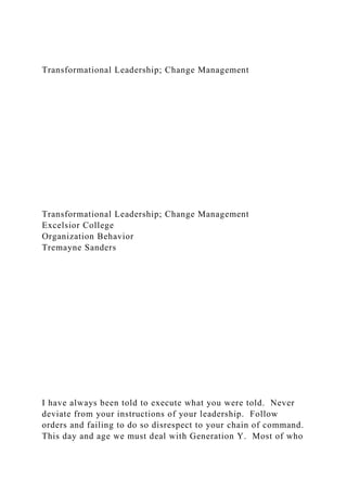 Transformational Leadership; Change Management
Transformational Leadership; Change Management
Excelsior College
Organization Behavior
Tremayne Sanders
I have always been told to execute what you were told. Never
deviate from your instructions of your leadership. Follow
orders and failing to do so disrespect to your chain of command.
This day and age we must deal with Generation Y. Most of who
 