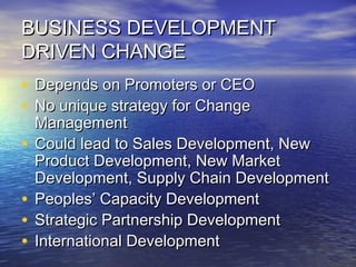 BUSINESS DEVELOPMENTBUSINESS DEVELOPMENT
DRIVEN CHANGEDRIVEN CHANGE
• Depends on Promoters or CEODepends on Promoters or CEO
• No unique strategy for ChangeNo unique strategy for Change
ManagementManagement
• Could lead to Sales Development, NewCould lead to Sales Development, New
Product Development, New MarketProduct Development, New Market
Development, Supply Chain DevelopmentDevelopment, Supply Chain Development
• Peoples’ Capacity DevelopmentPeoples’ Capacity Development
• Strategic Partnership DevelopmentStrategic Partnership Development
• International DevelopmentInternational Development
 