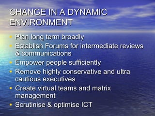 CHANGE IN A DYNAMICCHANGE IN A DYNAMIC
ENVIRONMENTENVIRONMENT
• Plan long term broadlyPlan long term broadly
• Establish Forums for intermediate reviewsEstablish Forums for intermediate reviews
& communications& communications
• Empower people sufficientlyEmpower people sufficiently
• Remove highly conservative and ultraRemove highly conservative and ultra
cautious executivescautious executives
• Create virtual teams and matrixCreate virtual teams and matrix
managementmanagement
• Scrutinise & optimise ICTScrutinise & optimise ICT
 