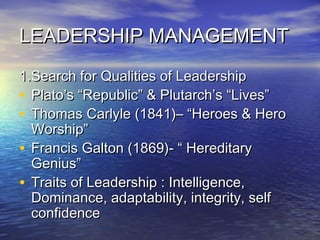 LEADERSHIP MANAGEMENTLEADERSHIP MANAGEMENT
1.Search for Qualities of Leadership1.Search for Qualities of Leadership
• Plato’s “Republic” & Plutarch’s “Lives”Plato’s “Republic” & Plutarch’s “Lives”
• Thomas Carlyle (1841)– “Heroes & HeroThomas Carlyle (1841)– “Heroes & Hero
Worship”Worship”
• Francis Galton (1869)- “ HereditaryFrancis Galton (1869)- “ Hereditary
Genius”Genius”
• Traits of Leadership : Intelligence,Traits of Leadership : Intelligence,
Dominance, adaptability, integrity, selfDominance, adaptability, integrity, self
confidenceconfidence
 