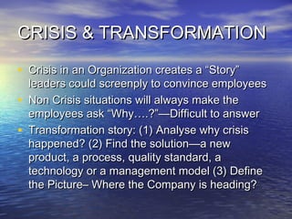 CRISIS & TRANSFORMATIONCRISIS & TRANSFORMATION
• Crisis in an Organization creates a “Story”Crisis in an Organization creates a “Story”
leaders could screenply to convince employeesleaders could screenply to convince employees
• Non Crisis situations will always make theNon Crisis situations will always make the
employees ask “Why….?”—Difficult to answeremployees ask “Why….?”—Difficult to answer
• Transformation story: (1) Analyse why crisisTransformation story: (1) Analyse why crisis
happened? (2) Find the solution—a newhappened? (2) Find the solution—a new
product, a process, quality standard, aproduct, a process, quality standard, a
technology or a management model (3) Definetechnology or a management model (3) Define
the Picture– Where the Company is heading?the Picture– Where the Company is heading?
 