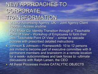 NEW APPROACHES TONEW APPROACHES TO
CORPORATECORPORATE
TRANSFORMATIONTRANSFORMATION
• St Luke Advertising Agency, UK--- Joint Agency ClientSt Luke Advertising Agency, UK--- Joint Agency Client
Rooms – Access anytimeRooms – Access anytime
• Ford Motor Co: Identity Transition through a “TeachableFord Motor Co: Identity Transition through a “Teachable
Point Of View”– Workshop of Employees to form theirPoint Of View”– Workshop of Employees to form their
own “Teachable Point Of View” – similar to cascadeown “Teachable Point Of View” – similar to cascade
process with prescribed detailed instructionsprocess with prescribed detailed instructions
• Johnson & Johnson--- FrameworkS- 10 to 12 personsJohnson & Johnson--- FrameworkS- 10 to 12 persons
are invited to become part of executive committee with 9are invited to become part of executive committee with 9
permanent members and brainstorm in a remote locationpermanent members and brainstorm in a remote location
for a week– subcommittees and task forces to –ultimatefor a week– subcommittees and task forces to –ultimate
discussions with Ralph Larsen, the CEOdiscussions with Ralph Larsen, the CEO
• All these Processes involve CATALYTIC OBJECTSAll these Processes involve CATALYTIC OBJECTS
 