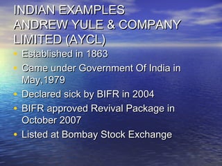 INDIAN EXAMPLESINDIAN EXAMPLES
ANDREW YULE & COMPANYANDREW YULE & COMPANY
LIMITED (AYCL)LIMITED (AYCL)
• Established in 1863Established in 1863
• Came under Government Of India inCame under Government Of India in
May,1979May,1979
• Declared sick by BIFR in 2004Declared sick by BIFR in 2004
• BIFR approved Revival Package inBIFR approved Revival Package in
October 2007October 2007
• Listed at Bombay Stock ExchangeListed at Bombay Stock Exchange
 