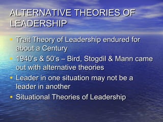ALTERNATIVE THEORIES OFALTERNATIVE THEORIES OF
LEADERSHIPLEADERSHIP
• Trait Theory of Leadership endured forTrait Theory of Leadership endured for
about a Centuryabout a Century
• 1940’s & 50’s – Bird, Stogdil & Mann came1940’s & 50’s – Bird, Stogdil & Mann came
out with alternative theoriesout with alternative theories
• Leader in one situation may not be aLeader in one situation may not be a
leader in anotherleader in another
• Situational Theories of LeadershipSituational Theories of Leadership
 