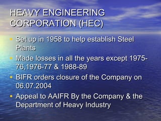 HEAVY ENGINEERINGHEAVY ENGINEERING
CORPORATION (HEC)CORPORATION (HEC)
• Set up in 1958 to help establish SteelSet up in 1958 to help establish Steel
PlantsPlants
• Made losses in all the years except 1975-Made losses in all the years except 1975-
76,1976-77 & 1988-8976,1976-77 & 1988-89
• BIFR orders closure of the Company onBIFR orders closure of the Company on
06.07.200406.07.2004
• Appeal to AAIFR By the Company & theAppeal to AAIFR By the Company & the
Department of Heavy IndustryDepartment of Heavy Industry
 