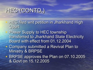 HEC (CONTD.)HEC (CONTD.)
• HEC filed writ petition in Jharkhand HighHEC filed writ petition in Jharkhand High
CourtCourt
• Power Supply to HEC townshipPower Supply to HEC township
transferred to Jharkhand State Electricitytransferred to Jharkhand State Electricity
Board with effect from 01.12.2004Board with effect from 01.12.2004
• Company submitted a Revival Plan toCompany submitted a Revival Plan to
Ministry & BRPSEMinistry & BRPSE
• BRPSE approves the Plan on 07.10.2005BRPSE approves the Plan on 07.10.2005
& Govt on 15.12.2005& Govt on 15.12.2005
 
