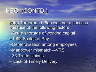 HEC (CONTD.)HEC (CONTD.)
• 2005 Turnaround Plan was not a success2005 Turnaround Plan was not a success
because of the following factorsbecause of the following factors
--Acute shortage of working capital--Acute shortage of working capital
--1992 Scales of Pay--1992 Scales of Pay
--Demoralisation among employees--Demoralisation among employees
--Manpower mismatch—VRS--Manpower mismatch—VRS
--33 Trade Unions--33 Trade Unions
-- Lack of Timely Delivery-- Lack of Timely Delivery
 