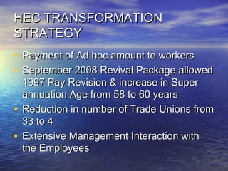 HEC TRANSFORMATIONHEC TRANSFORMATION
STRATEGYSTRATEGY
• Payment of Ad hoc amount to workersPayment of Ad hoc amount to workers
• September 2008 Revival Package allowedSeptember 2008 Revival Package allowed
1997 Pay Revision & increase in Super1997 Pay Revision & increase in Super
annuation Age from 58 to 60 yearsannuation Age from 58 to 60 years
• Reduction in number of Trade Unions fromReduction in number of Trade Unions from
33 to 433 to 4
• Extensive Management Interaction withExtensive Management Interaction with
the Employeesthe Employees
 