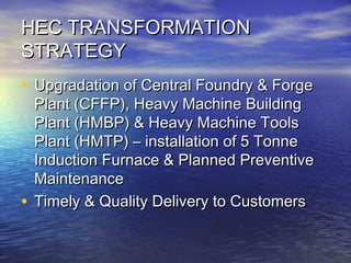 HEC TRANSFORMATIONHEC TRANSFORMATION
STRATEGYSTRATEGY
• Upgradation of Central Foundry & ForgeUpgradation of Central Foundry & Forge
Plant (CFFP), Heavy Machine BuildingPlant (CFFP), Heavy Machine Building
Plant (HMBP) & Heavy Machine ToolsPlant (HMBP) & Heavy Machine Tools
Plant (HMTP) – installation of 5 TonnePlant (HMTP) – installation of 5 Tonne
Induction Furnace & Planned PreventiveInduction Furnace & Planned Preventive
MaintenanceMaintenance
• Timely & Quality Delivery to CustomersTimely & Quality Delivery to Customers
 