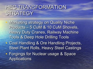 HEC TRANSFORMATIONHEC TRANSFORMATION
STRATEGYSTRATEGY
• Marketing strategy on Quality NicheMarketing strategy on Quality Niche
Products – 5 CuM & 10 CuM Shovels,Products – 5 CuM & 10 CuM Shovels,
Heavy Duty Cranes, Railway MachineHeavy Duty Cranes, Railway Machine
Tools & Deep Hole Drilling ToolsTools & Deep Hole Drilling Tools
• Coal Handling & Ore Handling Projects,Coal Handling & Ore Handling Projects,
Steel Plant Rolls, Heavy Steel CastingsSteel Plant Rolls, Heavy Steel Castings
• Forgings for Nuclear usage & SpaceForgings for Nuclear usage & Space
ApplicationsApplications
 